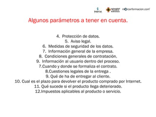 Algunos parámetros a tener en cuenta. Protección de datos. Aviso legal. Medidas de seguridad de los datos. Información general de la empresa. Condiciones generales de contratación. Información al usuario dentro del proceso. 7.Cuando y donde se formaliza el contrato. 8.Cuestiones legales de la entrega . 9. Qué de ha de entregar al cliente. 10. Cual es el plazo para devolver el producto comprado por Internet. 11. Qué sucede si el producto llega deteriorado. 12.Impuestos aplicables al producto o servicio. 