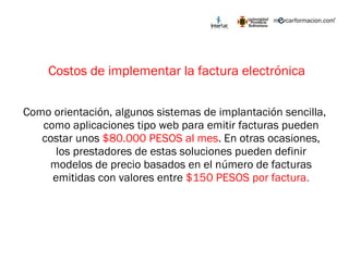 Costos de implementar la factura electrónica Como orientación, algunos sistemas de implantación sencilla, como aplicaciones tipo web para emitir facturas pueden costar unos  $80.000 PESOS al mes . En otras ocasiones, los prestadores de estas soluciones pueden definir modelos de precio basados en el número de facturas emitidas con valores entre  $150 PESOS por factura. 
