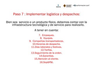 Paso 7 : Implementar logística y despachos: Bien sea  servicio o un producto físico, debemos contar con la infraestructura tecnológica y de servicio para realizarlo. A tener en cuenta: Empaques. Equipos. Compañías transportadoras. Horarios de despacho. Días laborales y festivos. Tarifas. Seguimiento de la orden. Garantías. Atención al cliente. Sop orte. 