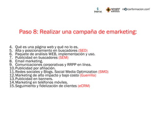 Paso 8: Realizar una campaña de emarketing: Qué es una página web y qué no lo es. Alta y posicionamiento en buscadores  (SEO) Paquete de análisis WEB, implementación y uso. Publicidad en buscadores  (SEM) Email marketing. Comunicaciones corporativas y RRPP en línea. Publicidad por afiliación. Redes sociales y Blogs. Social Media Optimization  (SMO) Marketing de alto impacto y bajo costo  (Guerrilla) Publicidad en banners. Marketing en teléfonos móviles. Seguimiento y fidelización de clientes  (eCRM) 