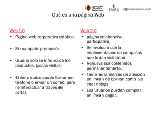 Web 1.0 Página web corporativa estática. Sin campaña promoción. Usuario solo se informa de los productos. (pocas visitas) Si tiene dudas puede llamar por teléfono o enviar un correo, pero no interactuar a través del portal. Web 2.0 página colaborativa-participativa. Se involucra con la implementación de campañas que le dan visibilidad. Renueva sus contenidos permanentemente. Tiene herramientas de atención en línea y de opinión como live chat y blogs. Los usuarios pueden comprar en línea y pagar. Qué es una página Web 