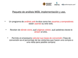 Paquete de análisis WEB, implementación y uso. Un programa de  análisis web  le dice como los  usuarios y compradores  están  usando  su sitio web.  Revelan de  dónde viene , qué  páginas visitan , qué palabras claves lo  atraen  al sitio.  Permite al empresario  calcular sus tasas de conversión  (Tasa de conversión es el porcentaje de los visitantes que hacen una compra o una visita para posible compra)  