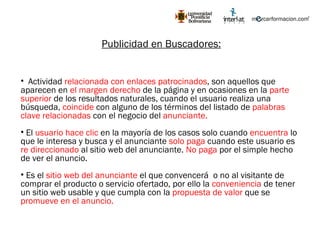 Publicidad en Buscadores: Actividad  relacionada con enlaces patrocinados , son aquellos que aparecen en  el margen derecho  de la página y en ocasiones en la  parte superior  de los resultados naturales, cuando el usuario realiza una búsqueda,  coincide  con alguno de los términos del listado de  palabras clave relacionadas  con el negocio del  anunciante. El  usuario hace clic  en la mayoría de los casos solo cuando  encuentra  lo que le interesa y busca y el anunciante  solo paga  cuando este usuario es  re direccionado  al sitio web del anunciante.  No paga  por el simple hecho de ver el anuncio. Es el  sitio web del anunciante  el que convencerá  o no al visitante de comprar el producto o servicio ofertado, por ello la  conveniencia  de tener un sitio web usable y que cumpla con la  propuesta de valor  que se  promueve en el anuncio. 