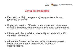 Venta de productos:  Electrónicos: Bajo margen, mejores precios, mismas garantías y servicio. Ropa y accesorios: Dificulta, buenos precios, colecciones únicas y limitadas, club privados de compra, comunidades. Libros, películas y música: Mas antigua, personalización, variedad, eficiencia.  Alimentos: Guerra por los mercados (supermercados), llegar directamente al consumidor, productos especializados.  
