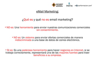 eMail Marketing: ¿ Qué es  y qué  no es  email marketing? NO es:  Una  herramienta  para enviar nuestras comunicaciones comerciales  sin consentimiento. NO es:  Un  sistema  para enviar ofertas comerciales de manera  indiscriminada  a una base de datos de correo electrónico. SI es:  Es una  poderosa herramienta  para hacer  negocios en Internet , si se trabaja correctamente, representará una de las  mayores fuentes  para traer  beneficios a su empresa. 