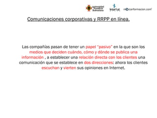 Comunicaciones corporativas y RRPP en línea. Las compañías pasan de tener un  papel “pasivo”  en la que son los  medios que deciden cuándo, cómo y dónde se publica una información  , a establecer una  relación directa con los clientes  una comunicación que se establece en  dos direcciones : ahora los clientes  escuchan  y  vierten  sus opiniones en Internet. 