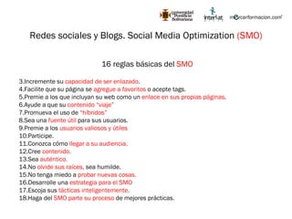 Redes sociales y Blogs. Social Media Optimization  (SMO) 16 reglas básicas del  SMO Incremente su  capacidad de ser enlazado . Facilite que su página se  agregue a favoritos  o acepte tags. Premie a los que incluyan su web como un  enlace en sus propias páginas . Ayude a que su  contenido “viaje” Promueva el uso de  “híbridos” Sea una  fuente útil  para sus usuarios. Premie a los  usuarios valiosos y útiles Participe. Conozca cómo  llegar a su audiencia. Cree  contenido. Sea  auténtico. No  olvide sus raíces,  sea humilde. No tenga miedo a  probar nuevas cosas. Desarrolle una  estrategia para el SMO Escoja sus  tácticas inteligentemente. Haga del  SMO parte su proceso  de mejores prácticas. 