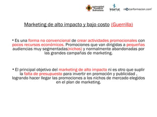 Marketing de alto impacto y bajo costo   (Guerrilla) Es una  forma no convencional  de  crear actividades promocionales  con  pocos recursos económicos.  Promociones que van dirigidas a  pequeñas  audiencias muy segmentadas (nichos)  y normalmente abandonadas por las grandes campañas de marketing. El principal objetivo del  marketing de alto impacto  ni es otro que suplir la  falta de presupuesto  para invertir en promoción y publicidad , logrando hacer llegar las promociones a los nichos de mercado elegidos en el plan de marketing. 