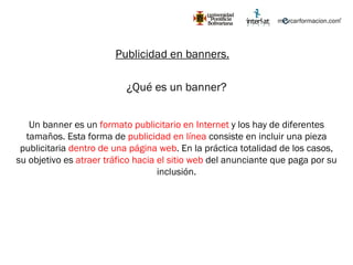 Publicidad en banners. ¿Qué es un banner? Un banner es un  formato publicitario en Internet  y los hay de diferentes tamaños. Esta forma de  publicidad en línea  consiste en incluir una pieza publicitaria  dentro de una página web . En la práctica totalidad de los casos, su objetivo es  atraer tráfico hacia el sitio web  del anunciante que paga por su inclusión. 