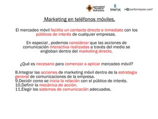 Marketing en teléfonos móviles. El mercadeo móvil  facilita un contacto directo e inmediato  con los  públicos de interés  de cualquier empresas.  En especial , podemos  considerar  que las acciones de comunicación  interactiva realizadas  a través del medio se engloban dentro del  marketing directo. ¿Qué es  necesario  para  comenzar a aplicar  mercadeo móvil? Integrar las  acciones  de marketing móvil dentro de la  estrategia general  de comunicaciones de la empresa. Decidir como se  inicia la relación  con el público de interés. Definir la  mecánica de acción. Elegir los  sistemas de comunicación  adecuados. 