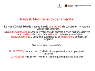 Paso 9: Medir el éxito de la tienda: La medición del éxito de nuestra tienda  va mas allá  de conocer el numero de visitas que tenemos.  Lo  que buscamos es  buscar la efectividad de nuestra tienda en línea a través de un  análisis  de diferentes  métricas  o valores que reflejan  estadísticamente  y de forma cuantificada el  rendimiento  de nuestro negocio. Dos enfoques de medición. MUESTRAL : (user centric) Medir el comportamiento de grupos de usuarios. CENSAL:  (site centric) Medir el trafico que registra su sitio web 