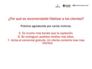 ¿Por qué es recomendable fidelizar a los clientes? Práctica agradecida por varios motivos. Es mucho mas barato que la captación. Se consiguen pedidos medios mas altos. Actúa el comercial gratuito. Un cliente contento trae mas clientes. 