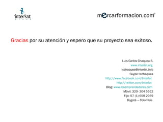 Gracias  por su atención y espero que su proyecto sea exitoso. Luis Carlos Chaquea B. www.interlat.org   [email_address] Skype: lcchaquea http://www.facebook.com/lnterlat   http://twitter.com/Interlat   Blog:  www.losemprendedores.com   Móvil: 320- 304 5552 Fijo: 57 (1) 658 2959 Bogotá – Colombia. 