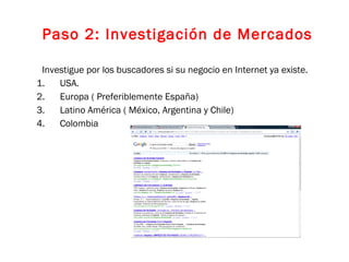 Investigue por los buscadores si su negocio en Internet ya existe. USA. Europa ( Preferiblemente España) Latino América ( México, Argentina y Chile) Colombia Paso 2: Investigación de Mercados 
