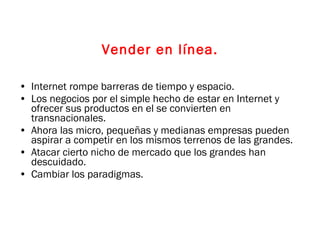 Vender en línea. Internet rompe barreras de tiempo y espacio. Los negocios por el simple hecho de estar en Internet y ofrecer sus productos en el se convierten en transnacionales. Ahora las micro, pequeñas y medianas empresas pueden aspirar a competir en los mismos terrenos de las grandes. Atacar cierto nicho de mercado que los grandes han descuidado. Cambiar los paradigmas. 