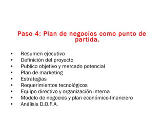 Paso 4: Plan de negocios como punto de partida. Resumen ejecutivo Definición del proyecto Publico objetivo y mercado potencial  Plan de marketing Estrategias Requerimientos tecnológicos Equipo directivo y organización interna Modelo de negocios y plan económico-financiero Análisis D.O.F.A. 