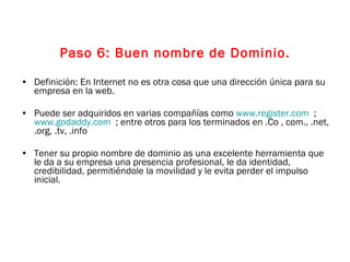 Paso 6: Buen nombre de Dominio. Definición: En Internet no es otra cosa que una dirección única para su empresa en la web. Puede ser adquiridos en varias compañías como  www.register.com   ;  www.godaddy.com   ; entre otros para los terminados en .Co , com., .net, .org, .tv, .info  Tener su propio nombre de dominio as una excelente herramienta que le da a su empresa una presencia profesional, le da identidad, credibilidad, permitiéndole la movilidad y le evita perder el impulso inicial. 