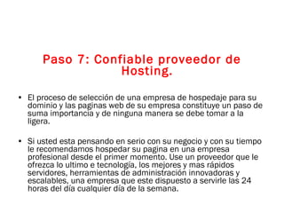 Paso 7: Confiable proveedor de Hosting. El proceso de selección de una empresa de hospedaje para su dominio y las paginas web de su empresa constituye un paso de suma importancia y de ninguna manera se debe tomar a la ligera. Si usted esta pensando en serio con su negocio y con su tiempo le recomendamos hospedar su pagina en una empresa profesional desde el primer momento. Use un proveedor que le ofrezca lo ultimo e tecnología, los mejores y mas rápidos servidores, herramientas de administración innovadoras y escalables, una empresa que este dispuesto a servirle las 24 horas del día cualquier día de la semana. 