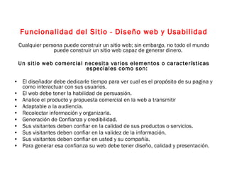 Funcionalidad del Sitio - Diseño web y Usabilidad Cualquier persona puede construir un sitio web; sin embargo, no todo el mundo puede construir un sitio web capaz de generar dinero. Un sitio web comercial necesita varios elementos o características especiales como son:  El diseñador debe dedicarle tiempo para ver cual es el propósito de su pagina y como interactuar con sus usuarios. El web debe tener la habilidad de persuasión. Analice el producto y propuesta comercial en la web a transmitir Adaptable a la audiencia. Recolectar información y organizarla. Generación de Confianza y credibilidad. Sus visitantes deben confiar en la calidad de sus productos o servicios. Sus visitantes deben confiar en la validez de la información. Sus visitantes deben confiar en usted y su compañía. Para generar esa confianza su web debe tener diseño, calidad y presentación. 
