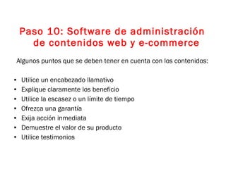 Paso 10: Software de administración de contenidos web y e-commerce Algunos puntos que se deben tener en cuenta con los contenidos: Utilice un encabezado llamativo Explique claramente los beneficio Utilice la escasez o un límite de tiempo Ofrezca una garantía Exija acción inmediata Demuestre el valor de su producto Utilice testimonios 