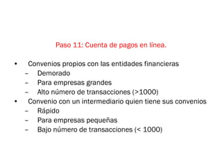 Paso 11: Cuenta de pagos en línea. Convenios propios con las entidades financieras Demorado Para empresas grandes Alto número de transacciones (>1000) Convenio con un intermediario quien tiene sus convenios Rápido Para empresas pequeñas Bajo número de transacciones (< 1000) 