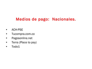 Medios de pago:  Nacionales. ACH-PSE Tucompra.com.co Pagosonline.net Terra (Place to pay) Todo1 