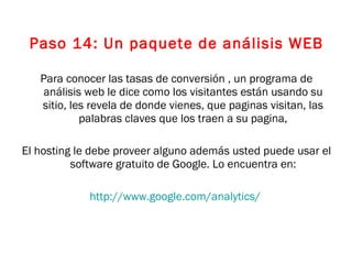 Paso 14: Un paquete de análisis WEB Para conocer las tasas de conversión , un programa de análisis web le dice como los visitantes están usando su sitio, les revela de donde vienes, que paginas visitan, las palabras claves que los traen a su pagina, El hosting le debe proveer alguno además usted puede usar el software gratuito de Google. Lo encuentra en: http://www.google.com/analytics/   