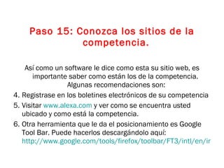 Paso 15: Conozca los sitios de la competencia. Así como un software le dice como esta su sitio web, es importante saber como están los de la competencia.  Algunas recomendaciones son: Registrase en los boletines electrónicos de su competencia Visitar  www.alexa.com  y ver como se encuentra usted ubicado y como está la competencia.  Otra herramienta que le da el posicionamiento es Google Tool Bar. Puede hacerlos descargándolo aquí:  http://www.google.com/tools/firefox/toolbar/FT3/intl/en/index.html   