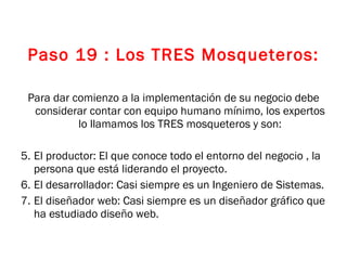 Paso 19 : Los TRES Mosqueteros: Para dar comienzo a la implementación de su negocio debe considerar contar con equipo humano mínimo, los expertos lo llamamos los TRES mosqueteros y son: El productor: El que conoce todo el entorno del negocio , la persona que está liderando el proyecto. El desarrollador: Casi siempre es un Ingeniero de Sistemas. El diseñador web: Casi siempre es un diseñador gráfico que ha estudiado diseño web. 