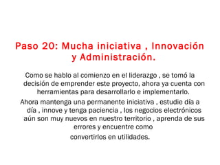 Paso 20: Mucha iniciativa , Innovación y Administración. Como se hablo al comienzo en el liderazgo , se tomó la decisión de emprender este proyecto, ahora ya cuenta con herramientas para desarrollarlo e implementarlo.  Ahora mantenga una permanente iniciativa , estudie día a día , innove y tenga paciencia , los negocios electrónicos aún son muy nuevos en nuestro territorio , aprenda de sus errores y encuentre como  convertirlos en utilidades. 