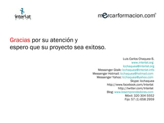 Gracias  por su atención y  espero que su proyecto sea exitoso . Luis Carlos Chaquea B. www.interlat.org   [email_address] Messenger Gtalk:  [email_address] Messenger Hotmail:  [email_address]   Messenger Yahoo:  [email_address]   Skype: lcchaquea http://www.facebook.com/Interlat  http://twitter.com/Interlat  Blog:  www.losemprendedores.com   Móvil: 320 304 5552 Fijo: 57 (1) 658 2959 