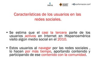 Características de los usuarios en las  redes sociales. Se estima que el  casi la tercera  parte de los usuarios  activos  en Internet en Hispanoamérica visito algún medio social en el  2010. Estos usuarios al  navegar  por las redes sociales , lo hacen  por más tiempo , aportando contenido y participando de ese  contenido con la comunidad .  
