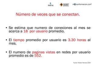 Número de veces que se conectan. Se estima que numero de conexiones al mes se acerca a  18  por usuario  promedio.  El  tiempo  promedio por usuario es  3.30 horas  al mes. El numero de  paginas vistas  en redes por usuario promedio es de  552.   Fuente: Nielsen Netview.2009 