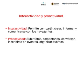 Interactividad y proactividad. Interactividad:  Permite compartir, crear, informar y comunicarse con los navegantes. Proactividad:  Subir fotos, comentarios, conversar, inscribirse en eventos, organizar eventos. 