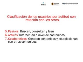 Clasificación de los usuarios por actitud con relación con los otros.  Pasivos:  Buscan, consultan y leen Activos:  Interactúan a nivel de contenidos Colaborativos:  Generan contenidos y los relacionan con otros contenidos.  