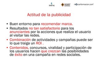 Actitud de la publicidad  Buen entorno para  recomendar marca. Resultados  no tan satisfactorio  para los  anunciantes  por la acciones que realiza el usuario al visitar las redes. Combinación  de actividades y campañas puede ser lo que traiga un  ROI . Contenidos,  concursos, viralidad y participación de los usuarios hacen  que crezcan  las posibilidades de  éxito  en una campaña en redes sociales. 