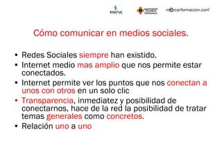 Cómo comunicar en medios sociales. Redes Sociales  siempre  han existido. Internet medio  mas amplio  que nos permite estar conectados. Internet permite ver los puntos que nos  conectan a unos con otros  en un solo clic Transparencia , inmediatez y posibilidad de conectarnos, hace de la red la posibilidad de tratar temas  generales  como  concretos. Relación  uno  a  uno   
