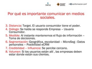 Por qué es importante comunicar en medios sociales. Distancia : Target. El usuario consumidor tiene el poder. Diálogo:  Se habla se responde Empresa – Usuario Consumidor. Medible:  Al instante mantenemos el flujo de información – Toma de decisiones.  Segmentación:  Geográfica, escolaridad – MicroSeg : Datos personales – Posibilidad eCRM Credibilidad – Influencia:  Se percibe cercano.  Volumen:  Si los usuarios están allí , las empresas deben estar donde están sus clientes.  