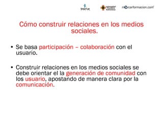 Cómo construir relaciones en los medios sociales. Se basa  participación – colaboración  con el usuario. Construir relaciones en los medios sociales se debe orientar el la  generación de comunidad  con los  usuario , apostando de manera clara por la  comunicación.  