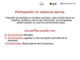 Participación en espacios ajenos. Creación de perfiles en medios sociales, cada medio tiene su objetivo, público y forma de comunicar. Las empresas deben decidir en cual es conveniente estar.  Los perfiles pueden ser: Corporativos : Oficiales De Campaña:  Ligados a una campaña concreta de la empresa. Personales:  Blog experto de la empresa. 