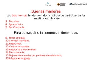 Buenas maneras Las  tres normas  fundamentales a la hora de participar en los medios sociales son: Escuchar Aportar Valor Ser Constante. Para conseguirlo las empresas tienen que: Tener empatía. Conocer las reglas. Responder. Valorar los aportes. Adaptarse a los cambios. Ser coherente. Dejarse recomendar por profesionales del medio. Adaptar el lenguaje.  