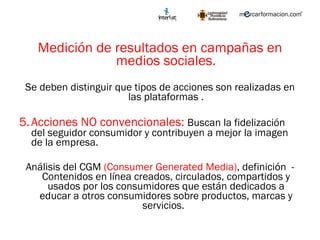 Medición de resultados en campañas en medios sociales. Se deben distinguir que tipos de acciones son realizadas en las plataformas . Acciones NO convencionales:  Buscan la fidelización del seguidor consumidor y contribuyen a mejor la imagen de la empresa.  Análisis del CGM  (Consumer Generated Media) , definición  - Contenidos en línea creados, circulados, compartidos y usados por los consumidores que están dedicados a educar a otros consumidores sobre productos, marcas y servicios.  