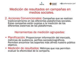 Medición de resultados en campañas en medios sociales. 2. Acciones Convencionales:  Campañas que se realizan tradicionalmente en las diferentes plataformas sociales. Estas campañas están sujetas a la medición de los diferentes sistemas de las plataformas. Herramientas de medición agrupadas:  Planificación:  Proporcionan información del mercado, métricas de audiencia, perfiles sociodemográficos. Permiten encontrar los soportes más afines nuestro público objetivo. Medición de resultados:  Métricas que nos permiten evaluar la efectividad de la campaña. 