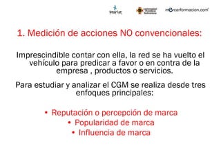 1. Medición de acciones NO convencionales:  Imprescindible contar con ella, la red se ha vuelto el vehículo para predicar a favor o en contra de la empresa , productos o servicios. Para estudiar y analizar el CGM se realiza desde tres enfoques principales: Reputación o percepción de marca Popularidad de marca Influencia de marca 