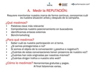 Medir la REPUTACIÓN: Requiere monitorizar nuestra marca de forma continua, conocemos cuál es nuestra situación antes y después de la campaña.  ¿Qué medimos? Palabras clave más relevante Comprobamos nuestro posicionamiento en buscadores identificamos enlaces externos Benchmarketing ¿Para qué medimos? Saber cuál es nuestra participación en el tema.   ¿Si somos protagonistas o no? Si somos el objeto de la conversación (¿positivo o negativo?) ¿Cuántas de estas conversaciones tienen presencia de nuestra voz? ¿ Cuántas  han sido originadas por nosotros mismos?  ¿Cuántas dirigen trafico a nuestro sitio web? ¿Cómo lo medimos?  Herramientas gratuitas y pagas.  Al final listaremos varias. 