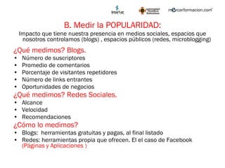B. Medir la POPULARIDAD: Impacto que tiene nuestra presencia en medios sociales, espacios que nosotros controlamos (blogs) , espacios públicos (redes, microblogging) ¿Qué medimos? Blogs. Número de suscriptores Promedio de comentarios Porcentaje de visitantes repetidores Número de links entrantes Oportunidades de negocios ¿Qué medimos? Redes Sociales. Alcance Velocidad Recomendaciones ¿Cómo lo medimos?  Blogs:  herramientas gratuitas y pagas, al final listado Redes: herramientas propia que ofrecen. El el caso de Facebook  (Páginas y Aplicaciones ) 