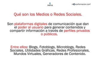 Qué son los Medios o Redes Sociales. Son  plataformas digitales  de comunicación que dan el  poder al usuario  para generar contenidos y compartir información a través de  perfiles privados o públicos.  Entre ellos : Blogs, Fotoblogs, Microblogs, Redes Sociales, Utilidades Gráficas, Redes Profesionales, Mundos Virtuales, Generadores de Contenido. 