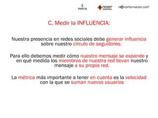 C. Medir la INFLUENCIA: Nuestra presencia en redes sociales debe  generar influencia  sobre nuestro  círculo de seguidores.  Para ello debemos medir cómo  nuestro mensaje se expande  y en qué medida los  miembros de nuestra red llevan  nuestro mensaje  a su propia red. La  métrica  más importante a tener  en cuenta  es la  velocidad  con la que se  suman nuevos usuarios 