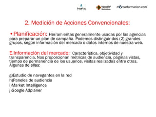 2. Medición de Acciones Convencionales:   Planificación:  Herramientas generalmente usadas por las agencias para preparar un plan de campaña. Podemos distinguir dos (2) grandes grupos, según información del mercado o datos internos de nuestra web.  Información del mercado:  Característica , objetividad y transparencia. Nos proporcionan métricas de audiencia, páginas vistas, tiempo de permanencia de los usuarios, visitas realizadas entre otras.  Algunas de ellas: Estudio de navegantes en la red Paneles de audiencia  Market Intelligence Google Adplaner 