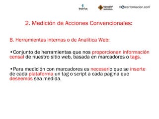 2. Medición de Acciones Convencionales:   B. Herramientas internas o de Analítica Web: Conjunto de herramientas que nos  proporcionan   información censal  de nuestro sitio web, basada en marcadores o  tags.   Para medición con marcadores es  necesari o que se  inserte  de cada  plataforma  un tag o script a cada pagina que  deseemos  sea medida.  